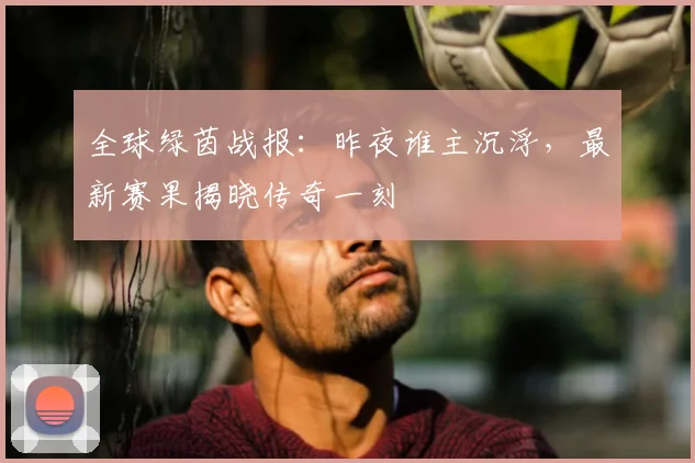 全球绿茵战报：昨夜谁主沉浮，最新赛果揭晓传奇一刻