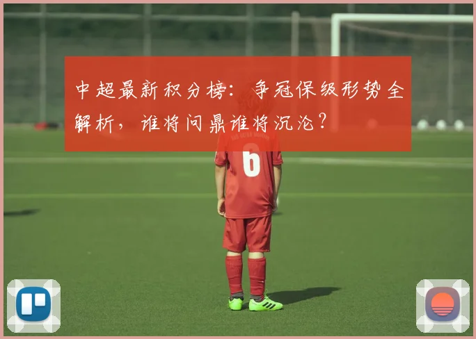 中超最新积分榜：争冠保级形势全解析，谁将问鼎谁将沉沦？